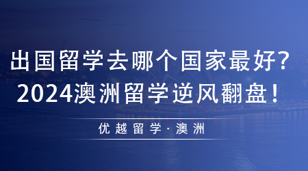 【澳洲留學(xué)】值得收藏！出國(guó)留學(xué)去哪個(gè)國(guó)家最好？2024澳洲留學(xué)逆風(fēng)翻盤(pán)！